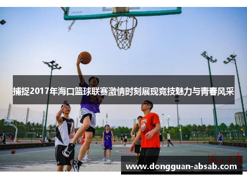 捕捉2017年海口篮球联赛激情时刻展现竞技魅力与青春风采 捕捉2017年海口篮球联赛激情时刻展现竞技魅力与青春风采